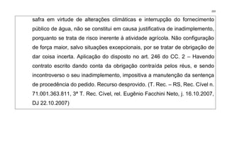 203
safra em virtude de alterações climáticas e interrupção do fornecimento
público de água, não se constitui em causa justificativa de inadimplemento,
porquanto se trata de risco inerente à atividade agrícola. Não configuração
de força maior, salvo situações excepcionais, por se tratar de obrigação de
dar coisa incerta. Aplicação do disposto no art. 246 do CC. 2 – Havendo
contrato escrito dando conta da obrigação contraída pelos réus, e sendo
incontroverso o seu inadimplemento, impositiva a manutenção da sentença
de procedência do pedido. Recurso desprovido. (T. Rec. – RS, Rec. Cível n.
71.001.363.811, 3ª T. Rec. Cível, rel. Eugênio Facchini Neto, j. 16.10.2007,
DJ 22.10.2007)
 