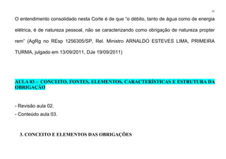 21
O entendimento consolidado nesta Corte é de que “o débito, tanto de água como de energia
elétrica, é de natureza pessoal, não se caracterizando como obrigação de natureza propter
rem” (AgRg no REsp 1256305/SP, Rel. Ministro ARNALDO ESTEVES LIMA, PRIMEIRA
TURMA, julgado em 13/09/2011, DJe 19/09/2011)
AULA 03 - CONCEITO, FONTES, ELEMENTOS, CARACTERÍSTICAS E ESTRUTURA DA
OBRIGAÇÃO
- Revisão aula 02.
- Conteúdo aula 03.
3. CONCEITO E ELEMENTOS DAS OBRIGAÇÕES
 