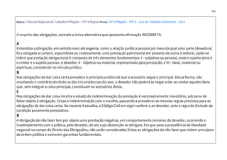 222
Banca: Tribunal Regional do Trabalho 8ºRegião - TRT 8 Regiao Prova: TRT 8ºRegião - TRT 8 - Juiz do Trabalho Substituto - 2014
A respeito das obrigações, assinale a única alternativa que apresenta afirmação INCORRETA:
A
Entendida a obrigação, em sentido mais abrangente, como a relação jurídica pessoal por meio da qual uma parte (devedora)
fica obrigada a cumprir, espontânea ou coativamente, uma prestação patrimonial em proveito de outra (credora), pode-se
inferir que a relação obrigacional é composta de três elementos fundamentais: I - subjetivo ou pessoal, onde o sujeito ativo é
o credor e o sujeito passivo, o devedor; II - objetivo ou material, representado pela prestação; e III - ideal, imaterial ou
espiritual, consistente no vínculo jurídico.
B
Nas obrigações de dar coisa certa prevalece o princípio jurídico de que o acessório segue o principal. Dessa forma, não
resultando o contrário do título ou das circunstâncias do caso, o devedor não poderá se negar a dar ao credor aqueles bens
que, sem integrar a coisa principal, constituam-se acessórios desta.
C
Nas obrigações de dar coisa incerta o estado de indeterminação da prestação é necessariamente transitório, sob pena de
faltar objeto à obrigação. Cessa a indeterminação com a escolha, passando a prevalecer as mesmas regras previstas para as
obrigações de dar coisa certa. No tocante à escolha, o Código Civil em vigor confere-a ao devedor, ante a regra de ilicitude da
condição puramente potestativa.
D
A obrigação de não fazer tem por objeto uma prestação negativa, um comportamento omissivo do devedor, ocorrendo o
inadimplemento com a prática, pelo devedor, do ato cuja abstenção se obrigara. Em que pese a prevalência da liberdade
negocial no campo do Direito das Obrigações, não serão consideradas lícitas as obrigações de não fazer que violem princípios
de ordem pública e vulnerem garantias fundamentais.
 