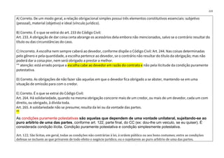 223
A) Correto. De um modo geral, a relação obrigacional simples possui três elementos constitutivos essenciais: subjetivo
(pessoal), material (objetivo) e ideal (vínculo jurídico).
B) Correto. É o que se extrai do art. 233 do Código Civil:
Art. 233. A obrigação de dar coisa certa abrange os acessórios dela embora não mencionados, salvo se o contrário resultar do
título ou das circunstâncias do caso.
C) Incorreto. A escolha nem sempre caberá ao devedor, conforme dispõe o Código Civil: Art. 244. Nas coisas determinadas
pelo gênero e pela quantidade, a escolha pertence ao devedor, se o contrário não resultar do título da obrigação; mas não
poderá dar a coisa pior, nem será obrigado a prestar a melhor.
** atenção: está errado porque a escolha cabe ao devedor em razão do contrato e não pela ilicitude da condição puramente
potestativa.
D) Correto. As obrigações de não fazer são aquelas em que o devedor fica obrigado a se abster, mantendo-se em uma
situação de omissão para com o credor.
E) Correto. É o que se extrai do Código Civil:
Art. 264. Há solidariedade, quando na mesma obrigação concorre mais de um credor, ou mais de um devedor, cada um com
direito, ou obrigado, à dívida toda.
Art. 265. A solidariedade não se presume; resulta da lei ou da vontade das partes.
**
As condições puramente potestativas são aquelas que dependem de uma vontade unilateral, sujeitando-se ao
puro arbítrio de uma das partes, conforme art. 122, parte final, do CC (ex: dou-lhe um veiculo, se eu quiser). É
considerada condição ilícita. Condição puramente potestativa e condição simplesmente potestativa.
Art. 122. São lícitas, em geral, todas as condições não contrárias à lei, à ordem pública ou aos bons costumes; entre as condições
defesas se incluem as que privarem de todo efeito o negócio jurídico, ou o sujeitarem ao puro arbítrio de uma das partes.
 