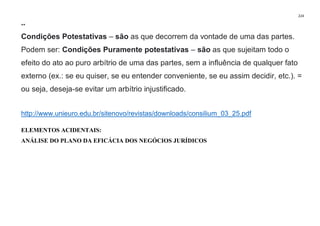224
**
Condições Potestativas – são as que decorrem da vontade de uma das partes.
Podem ser: Condições Puramente potestativas – são as que sujeitam todo o
efeito do ato ao puro arbítrio de uma das partes, sem a influência de qualquer fato
externo (ex.: se eu quiser, se eu entender conveniente, se eu assim decidir, etc.). =
ou seja, deseja-se evitar um arbítrio injustificado.
http://www.unieuro.edu.br/sitenovo/revistas/downloads/consilium_03_25.pdf
ELEMENTOS ACIDENTAIS:
ANÁLISE DO PLANO DA EFICÁCIA DOS NEGÓCIOS JURÍDICOS
 