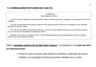 225
7.3.OBRIGAÇÕES DE FAZER (247-249 CC)
Objeto: prestação positiva de um fato/ fazer humano = a prestação é uma ação que deve
ser desempenhada:
➢ serviço humano em geral, seja material ou imaterial, a realização de obras e
artefatos, ou a prestação de fatos que tenham utilidade para o credor.
 