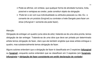 226
➢ Pode-se afirmar, em síntese, que qualquer forma de atividade humana, lícita,
possível e vantajosa ao credor, pode constituir objeto da obrigação
➢ Pode ter a ver com sua individualidade ou atributos pessoais ou não. Ex.: o
conserto de um produto (fungível) ou contratar a Ivete Sangalo para fazer um
show (infungível = somente ela pode fazer).
Atenção:
Obrigação de entregar um quadro (uma obra de arte): tratando-se de uma obra pronta, temos
obrigação de dar entregar. Tratando-se de uma obra que deve ser pintada por determinado
artista temos obrigação de fazer, claro que ela também engloba que esse artista entregue o
quadro, mas substancialmente temos obrigação de fazer.
Alguns autores entendem que a obrigação de fazer é classificada em 2 espécies (Infungível
ou fungível), enquanto outros entendem que se classificam em 3 espécies (em fungíveis,
infungíveis e obrigação de fazer consistente em emitir declaração de vontade).
 