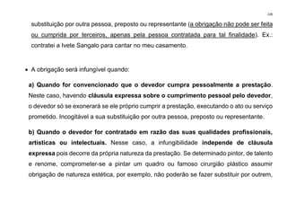 228
substituição por outra pessoa, preposto ou representante (a obrigação não pode ser feita
ou cumprida por terceiros, apenas pela pessoa contratada para tal finalidade). Ex.:
contratei a Ivete Sangalo para cantar no meu casamento.
• A obrigação será infungível quando:
a) Quando for convencionado que o devedor cumpra pessoalmente a prestação.
Neste caso, havendo cláusula expressa sobre o cumprimento pessoal pelo devedor,
o devedor só se exonerará se ele próprio cumprir a prestação, executando o ato ou serviço
prometido. Incogitável a sua substituição por outra pessoa, preposto ou representante.
b) Quando o devedor for contratado em razão das suas qualidades profissionais,
artísticas ou intelectuais. Nesse caso, a infungibilidade independe de cláusula
expressa pois decorre da própria natureza da prestação. Se determinado pintor, de talento
e renome, comprometer-se a pintar um quadro ou famoso cirurgião plástico assumir
obrigação de natureza estética, por exemplo, não poderão se fazer substituir por outrem,
 