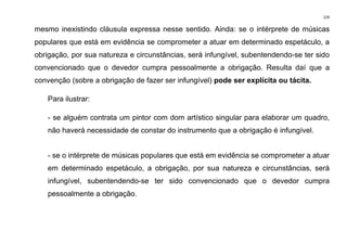 229
mesmo inexistindo cláusula expressa nesse sentido. Ainda: se o intérprete de músicas
populares que está em evidência se comprometer a atuar em determinado espetáculo, a
obrigação, por sua natureza e circunstâncias, será infungível, subentendendo-se ter sido
convencionado que o devedor cumpra pessoalmente a obrigação. Resulta daí que a
convenção (sobre a obrigação de fazer ser infungível) pode ser explícita ou tácita.
Para ilustrar:
- se alguém contrata um pintor com dom artístico singular para elaborar um quadro,
não haverá necessidade de constar do instrumento que a obrigação é infungível.
- se o intérprete de músicas populares que está em evidência se comprometer a atuar
em determinado espetáculo, a obrigação, por sua natureza e circunstâncias, será
infungível, subentendendo-se ter sido convencionado que o devedor cumpra
pessoalmente a obrigação.
 