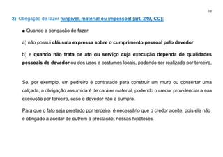 230
2) Obrigação de fazer fungível, material ou impessoal (art. 249, CC):
■ Quando a obrigação de fazer:
a) não possui cláusula expressa sobre o cumprimento pessoal pelo devedor
b) e quando não trata de ato ou serviço cuja execução dependa de qualidades
pessoais do devedor ou dos usos e costumes locais, podendo ser realizado por terceiro,
Se, por exemplo, um pedreiro é contratado para construir um muro ou consertar uma
calçada, a obrigação assumida é de caráter material, podendo o credor providenciar a sua
execução por terceiro, caso o devedor não a cumpra.
Para que o fato seja prestado por terceiro, é necessário que o credor aceite, pois ele não
é obrigado a aceitar de outrem a prestação, nessas hipóteses.
 