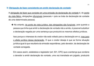 231
3) Obrigação de fazer consistente em emitir declaração de vontade:
A obrigação de fazer que consiste em uma emissão de declaração de vontade é, do ponto
de vista fático, obrigações infungíveis (pessoais = pois se trata da declaração de vontade
de uma determinada pessoa).
➔ No entanto, do ponto de vista jurídico, tais obrigações são fungíveis, pois quando a
pessoa que tinha que emitir a declaração de vontade não a emite, é possível substituir
a declaração negada por uma sentença que produzirá os mesmos efeitos jurídicos.
Isso porque o interesse do credor não está voltado para a declaração em si, mas para
o efeito jurídico dessa declaração. O que o credor deseja é que se forme situação
jurídica igual à que resultaria da emissão espontânea, pelo devedor, da declaração de
vontade sonegada.
Em casos assim, estabelece o legislador (art. 501, CPC) que a sentença que condene
o devedor a emitir declaração de vontade, uma vez transitada em julgado, produzirá
 