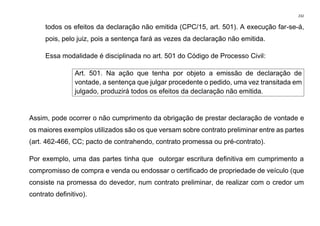 232
todos os efeitos da declaração não emitida (CPC/15, art. 501). A execução far-se-á,
pois, pelo juiz, pois a sentença fará as vezes da declaração não emitida.
Essa modalidade é disciplinada no art. 501 do Código de Processo Civil:
Art. 501. Na ação que tenha por objeto a emissão de declaração de
vontade, a sentença que julgar procedente o pedido, uma vez transitada em
julgado, produzirá todos os efeitos da declaração não emitida.
Assim, pode ocorrer o não cumprimento da obrigação de prestar declaração de vontade e
os maiores exemplos utilizados são os que versam sobre contrato preliminar entre as partes
(art. 462-466, CC; pacto de contrahendo, contrato promessa ou pré-contrato).
Por exemplo, uma das partes tinha que outorgar escritura definitiva em cumprimento a
compromisso de compra e venda ou endossar o certificado de propriedade de veículo (que
consiste na promessa do devedor, num contrato preliminar, de realizar com o credor um
contrato definitivo).
 