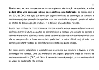 233
Neste caso, se uma das partes se recusa a prestar declaração de vontade, a outra
poderá obter uma sentença judicial que substitua esta declaração, de acordo com o
art. 501, do CPC: "Na ação que tenha por objeto a emissão de declaração de vontade, a
sentença que julgar procedente o pedido, uma vez transitada em julgado, produzirá todos
os efeitos da declaração não emitida". = e daí vem a fungibilidade referida.
Assim, num contrato de compromisso de compra e venda, o qual exige a existência de um
contrato definitivo futuro, as partes se comprometem a realizar um contrato de compra e
venda transferindo o domínio; se uma delas se recusa a assinar este contrato (fato ao qual
ela se comprometeu a fazer no contrato preliminar), a outra obterá do judiciário uma
sentença que terá validade de assinatura do contrato pela parte omissa.
Em casos assim, estabelece o legislador que a sentença que condene o devedor a emitir
declaração de vontade, uma vez transitada em julgado, produzirá todos os efeitos da
sentença não emitida (CPC, art. 501). A execução far-se-á pelo juiz, pois a sentença fará
as vezes da declaração não emitida.
 