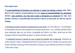 235
Para saber mais:
A responsabilidade do devedor em indenizar o credor em perdas e danos (arts. 389 e
402 do CC) nascerá invariavelmente da sua culpa na impossibilidade da prestação
devida; caso contrário, (se não tiver culpa) a obrigação se resolverá (ou seja, sem
perdas e danos). A quantificação das perdas e danos se dará pelo art. 944 do mesmo
Código.
A obrigação de fazer consiste na realização de uma tarefa, em uma ação (ex.: as prestações
do empreiteiro da obra e do prestador de serviços são de fazer – ex.: se Maria contrata Pedro
para engarrafar água de sua fonte, a prestação de Pedro é um fazer, ainda que ao final
entregue a Maria os garrafões de água. O núcleo central é o fazer).
- A obrigação fungível é aquela em que a figura do devedor não é relevante. Interessa ao
credor apenas o fazer, independentemente de quem faça. Se se contrata uma pessoa para
limpar a fachada, ainda que venha outra fazer o serviço, o que interessa ao credor é a limpeza
e não quem a faça.
 