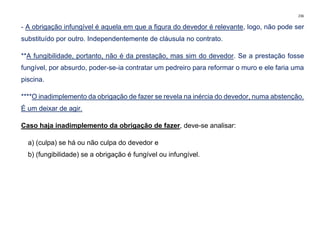 236
- A obrigação infungível é aquela em que a figura do devedor é relevante, logo, não pode ser
substituído por outro. Independentemente de cláusula no contrato.
**A fungibilidade, portanto, não é da prestação, mas sim do devedor. Se a prestação fosse
fungível, por absurdo, poder-se-ia contratar um pedreiro para reformar o muro e ele faria uma
piscina.
****O inadimplemento da obrigação de fazer se revela na inércia do devedor, numa abstenção.
É um deixar de agir.
Caso haja inadimplemento da obrigação de fazer, deve-se analisar:
a) (culpa) se há ou não culpa do devedor e
b) (fungibilidade) se a obrigação é fungível ou infungível.
 