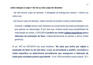 237
a)Em relação à culpa = Se há ou não culpa do devedor:
- Se não houver culpa do devedor, a obrigação se extingue/se resolve = retorno ao
status quo.
- Se houver culpa do devedor, cabem sempre as perdas e danos (indenização).
Contudo, o credor possui mais interesse no cumprimento da própria prestação e do
que apenas na indenização. É por isso que, embora exista essa possibilidade de
indenização ao credor, o CPC/2015 conferiu ao credor tutelas específicas para a
obtenção da prestação de fazer, independentemente da perdas e danos (tutela
genérica).
O art. 497 do CPC/2015 traz essa hipótese: “Na ação que tenha por objeto a
prestação de fazer ou de não fazer, o juiz, se procedente o pedido, concederá a
tutela específica ou determinará providências que assegurem a obtenção de
tutela pelo resultado prático equivalente”. O art. 536 exemplifica essas tutelas: “§ 1º
 