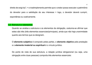 23
direito de exigi-la)”; = o inadimplemento permite que o credor possa executar o patrimônio
do devedor para a satisfação de seu interesse = logo, o devedor deverá cumprir,
espontânea ou coativamente.
3.2. Estrutura e elementos
Quando se analisa a estrutura e os elementos da obrigação, costuma-se afirmar que
estes são três (três elementos essenciais/principais), ainda que não haja unanimidade
quanto aos termos que os designam.
O elemento subjetivo é composto pelas partes, o elemento objetivo pela prestação
e o elemento imaterial ou espiritual é o vínculo jurídico.
Do ponto de vista de sua estrutura, a relação jurídica obrigacional (ou seja, uma
obrigação entre duas pessoas) comporta três elementos essenciais:
 
