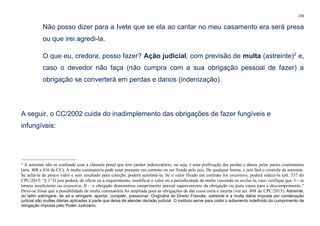 239
Não posso dizer para a Ivete que se ela ao cantar no meu casamento era será presa
ou que irei agredi-la.
O que eu, credora, posso fazer? Ação judicial, com previsão de multa (astreinte)2
e,
caso o devedor não faça (não cumpra com a sua obrigação pessoal de fazer) a
obrigação se converterá em perdas e danos (indenização).
A seguir, o CC/2002 cuida do inadimplemento das obrigações de fazer fungíveis e
infungíveis:
2
A astreinte não se confunde com a cláusula penal que tem caráter indenizatório, ou seja, é uma prefixação das perdas e danos pelas partes contratantes
(arts. 408 a 416 do CC). A multa cominatória pode estar presente em contrato ou ser fixada pelo juiz. De qualquer forma, o juiz fará o controle da astreinte.
Se achá-la de pouco valor e sem resultado para coerção, poderá aumentá-la. Se o valor fixado em contrato for excessivo, poderá reduzi-la (art. 537 do
CPC/2015: “§ 1º O juiz poderá, de ofício ou a requerimento, modificar o valor ou a periodicidade da multa vincenda ou excluí-la, caso verifique que: I – se
tornou insuficiente ou excessiva; II – o obrigado demonstrou cumprimento parcial superveniente da obrigação ou justa causa para o descumprimento.”
Deve-se frisar que a possibilidade de multa cominatória foi ampliada para as obrigações de dar coisa certa e incerta (ver art. 498 do CPC/2015). Astreinte,
do latim astringere, de ad e stringere, apertar, compelir, pressionar. Originária do Direito Francês, astreinte é a multa diária imposta por condenação
judicial são multas diárias aplicadas à parte que deixa de atender decisão judicial. O instituto serve para coibir o adiamento indefinido do cumprimento de
obrigação imposta pelo Poder Judiciário.
 
