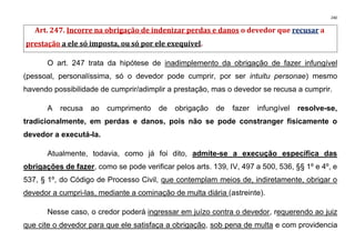 240
Art. 247. Incorre na obrigação de indenizar perdas e danos o devedor que recusar a
prestação a ele só imposta, ou só por ele exequível.
O art. 247 trata da hipótese de inadimplemento da obrigação de fazer infungível
(pessoal, personalíssima, só o devedor pode cumprir, por ser intuitu personae) mesmo
havendo possibilidade de cumprir/adimplir a prestação, mas o devedor se recusa a cumprir.
A recusa ao cumprimento de obrigação de fazer infungível resolve-se,
tradicionalmente, em perdas e danos, pois não se pode constranger fisicamente o
devedor a executá-la.
Atualmente, todavia, como já foi dito, admite-se a execução específica das
obrigações de fazer, como se pode verificar pelos arts. 139, IV, 497 a 500, 536, §§ 1º e 4º, e
537, § 1º, do Código de Processo Civil, que contemplam meios de, indiretamente, obrigar o
devedor a cumpri-las, mediante a cominação de multa diária (astreinte).
Nesse caso, o credor poderá ingressar em juízo contra o devedor, requerendo ao juiz
que cite o devedor para que ele satisfaça a obrigação, sob pena de multa e com providencia
 
