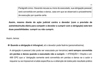 242
Parágrafo único. Havendo recusa ou mora do executado, sua obrigação pessoal
será convertida em perdas e danos, caso em que se observará o procedimento
de execução por quantia certa.
Assim, mesmo diante da ação judicial contra o devedor (com a previsão de
astreintes/multa diária para compelir o devedor a cumprir com a obrigação) este tem
duas possibilidades: cumprir ou não cumprir.
Assim, temos:
➔ Quando a obrigação é infungível, só o devedor pode fazê-la (personalíssima).
A obrigação é pessoal (não pode ser executada por terceiros) será sempre convertida
em perdas e danos quando o executado não a cumprir. = ATENÇÃO = Dispõe o art.
499 CPC que a “obrigação somente será convertida em perdas e danos se o autor o
requerer ou se impossível a tutela específica ou a obtenção de tutela pelo resultado prático
 