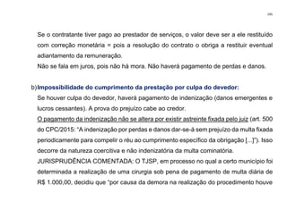 245
Se o contratante tiver pago ao prestador de serviços, o valor deve ser a ele restituído
com correção monetária = pois a resolução do contrato o obriga a restituir eventual
adiantamento da remuneração.
Não se fala em juros, pois não há mora. Não haverá pagamento de perdas e danos.
b)Impossibilidade do cumprimento da prestação por culpa do devedor:
Se houver culpa do devedor, haverá pagamento de indenização (danos emergentes e
lucros cessantes). A prova do prejuízo cabe ao credor.
O pagamento da indenização não se altera por existir astreinte fixada pelo juiz (art. 500
do CPC/2015: “A indenização por perdas e danos dar-se-á sem prejuízo da multa fixada
periodicamente para compelir o réu ao cumprimento específico da obrigação [...]”). Isso
decorre da natureza coercitiva e não indenizatória da multa cominatória.
JURISPRUDÊNCIA COMENTADA: O TJSP, em processo no qual a certo município foi
determinada a realização de uma cirurgia sob pena de pagamento de multa diária de
R$ 1.000,00, decidiu que “por causa da demora na realização do procedimento houve
 