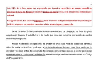 247
Art. 249. Se o fato puder ser executado por terceiro, será livre ao credor mandá-lo
executar à custa do devedor, havendo recusa ou mora deste, sem prejuízo da indenização
cabível.
Parágrafo único. Em caso de urgência, pode o credor, independentemente de autorização
judicial, executar ou mandar executar o fato, sendo depois ressarcido.
O art. 249 do CC/2002 é o que apresenta o conceito de obrigação de fazer fungível,
aquela cujo devedor é substituível = de modo que pode ser cumprida por terceiro às custas
do devedor originário.
Nessa modalidade obrigacional, ao credor há uma outra medida específica admitida,
além da multa cominatória, qual seja, a contratação de um terceiro para fazer no lugar do
devedor = ou seja, antes da conversão da obrigação em perdas e danos, o credor pode exigir
que outra pessoa cumpra com a obrigação, conforme os procedimentos constantes no Código
de Processo Civil.
 