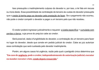 248
Isso pressupõe o inadimplemento culposo do devedor e, por isso, a lei fala em recusa
ou mora deste. Essa possibilidade de contratação de terceiro às custas do devedor pressupõe
que o credor já tenha pago ao devedor pela prestação de fazer. Se o pagamento não ocorreu,
não pode o credor compelir o devedor a pagar a um terceiro pelo que não recebeu.
O credor poderá ingressar judicialmente e requerer: a tutela específica + cumulada com
perdas e danos, cuja prova do prejuízo cabe ao credor.
Será possível, dada à fungibilidade do devedor, a contratação de um terceiro para fazer
no lugar do devedor, desde que conste em pedido judicial do credor. Cabe ao juiz autorizar
essa contratação que será custeada pelo devedor inadimplente.
Porém, em alguns casos há urgência, razão pela qual o parágrafo único determina que
“Em caso de urgência, pode o credor, independentemente de autorização judicial, executar
ou mandar executar o fato, sendo depois ressarcido.”
 