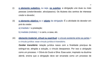 24
(i) o elemento subjetivo, ou seja, os sujeitos: a obrigação une duas ou mais
pessoas (credor/devedor, ativo/passivo). Os titulares dos centros de interesse
credor e devedor;
(ii) o elemento objetivo ou o objeto da obrigação: É a atividade do devedor em
prol do credor.
a) imediato = a prestação;
b) mediato (indireto); = o carro, a casa, etc.
(iii) elemento imaterial, virtual ou espiritual: o vínculo existente entre as partes =
o vínculo jurídico: esse vínculo jurídico é transitório.
Caráter transitório: relação jurídica nasce com a finalidade precípua de
extinguir-se; atingida a solução, o vínculo desaparece. Por isso a obrigação
como um processo. = Clóvis do Couto e Silva. Esse autor, inspirado na doutrina
alemã, ensina que a obrigação deve ser encarada como um processo de
 