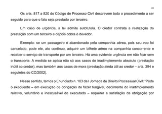 249
Os arts. 817 a 820 do Código de Processo Civil descrevem todo o procedimento a ser
seguido para que o fato seja prestado por terceiro.
Em caso de urgência, a lei admite autotutela. O credor contrata a realização da
prestação com um terceiro e depois cobra o devedor.
Exemplo: se um passageiro é abandonado pela companhia aérea, pois seu voo foi
cancelado, pode ele, ato contínuo, adquirir um bilhete aéreo na companhia concorrente e
receber o serviço de transporte por um terceiro. Há uma evidente urgência em não ficar sem
o transporte. A medida se aplica não só aos casos de inadimplemento absoluto (prestação
inútil ao credor), mas também aos casos de mora (prestação ainda útil ao credor – arts. 394 e
seguintes do CC/2002).
Nesse sentido, temos o Enunciado n. 103 da I Jornada de Direito Processual Civil: “Pode
o exequente – em execução de obrigação de fazer fungível, decorrente do inadimplemento
relativo, voluntário e inescusável do executado – requerer a satisfação da obrigação por
 