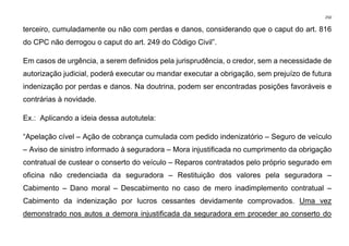 250
terceiro, cumuladamente ou não com perdas e danos, considerando que o caput do art. 816
do CPC não derrogou o caput do art. 249 do Código Civil”.
Em casos de urgência, a serem definidos pela jurisprudência, o credor, sem a necessidade de
autorização judicial, poderá executar ou mandar executar a obrigação, sem prejuízo de futura
indenização por perdas e danos. Na doutrina, podem ser encontradas posições favoráveis e
contrárias à novidade.
Ex.: Aplicando a ideia dessa autotutela:
“Apelação cível – Ação de cobrança cumulada com pedido indenizatório – Seguro de veículo
– Aviso de sinistro informado à seguradora – Mora injustificada no cumprimento da obrigação
contratual de custear o conserto do veículo – Reparos contratados pelo próprio segurado em
oficina não credenciada da seguradora – Restituição dos valores pela seguradora –
Cabimento – Dano moral – Descabimento no caso de mero inadimplemento contratual –
Cabimento da indenização por lucros cessantes devidamente comprovados. Uma vez
demonstrado nos autos a demora injustificada da seguradora em proceder ao conserto do
 