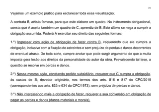 252
Vejamos um exemplo prático para esclarecer toda essa visualização.
A contrata B, artista famoso, para que este elabore um quadro. No instrumento obrigacional,
consta que A aceita também um quadro de C, aprendiz de B. Este último se nega a cumprir a
obrigação assumida. Poderá A exercitar seu direito das seguintes formas:
1.º) Ingressar com ação de obrigação de fazer contra B, requerendo que ele cumpra a
obrigação, inclusive com a fixação de astreintes e sem prejuízo de perdas e danos decorrentes
de eventual atraso. De toda sorte, cumpre anotar que pode surgir argumento de que a multa
imposta gera lesão aos direitos da personalidade do autor da obra. Prevalecendo tal tese, a
questão se resolve em perdas e danos.
2.º) Nessa mesma ação, constando pedido subsidiário, requerer que C cumpra a obrigação,
às custas de B, devedor originário, nos termos dos arts. 816 e 817 do CPC/2015
(correspondentes aos arts. 633 e 634 do CPC/1973), sem prejuízo de perdas e danos.
3.º) Não interessando mais a obrigação de fazer, requerer a sua conversão em obrigação de
pagar as perdas e danos (danos materiais e morais).
 