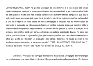 253
JURISPRUDÊNCIA TJSP: “o pedido principal do condomínio é a execução das obras
necessárias para os reparos no empreendimento a expensas da ré, e, em caráter subsidiário,
se por qualquer modo a ré não tivesse condições de cumprir referida obrigação, que seja o
autor autorizado a executá-la à custa da ré, incidindo também a multa cominatória. Artigos 247
e 249 do Código Civil. Nos casos em que a obrigação é fungível, não há necessidade de
converter a execução da obrigação de fazer em perdas e danos, pois será possível obter o
mesmo resultado previsto originalmente. A conversão em perdas e danos é solução a ser
evitada, pois melhor será, em geral, a obtenção da própria prestação devida. No caso dos
autos, por se tratar se obrigação fungível, plenamente possível, em caso de não execução da
obra por parte do devedor, a execução das obras, descritas no laudo pericial e nos
esclarecimentos do perito, a expensas do réu” (TJSP, AI 0138009-50.2011.8.26.0100, 8.ª
Câmara de Direito Privado, São Paulo, Rel. Silvério da Silva, j. 19.12.2018).
▪ Cobrança. Prestação de serviços de medicina diagnóstica. Obrigação de manutenção
do equipamento que incumbia à contratada. Reparos realizados pela contratante. Contratada
 