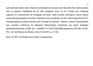254
que pretende cobrar valor integral da prestação de serviços sem desconto dos valores gastos
com os reparos. Inteligência do art. 249, parágrafo único, do CC. Credor que, mediante
urgência no cumprimento da obrigação de fazer, pode mandar executá-la, sendo depois
ressarcido pelos gastos incorridos. Hipótese à qual se aplicam os arts. 368 e seguintes do CC.
Compensação de valores devidos que é direito do devedor. Valores a serem compensados
que, contudo, limitam-se às despesas efetivamente comprovas nos autos. Apelação
parcialmente provida. (TJSP, Ap. n. 0009001-77.2012.8.26.0296/Jaguariúna, 33ª Câm. de Dir.
Priv., rel. Sá Moreira de Oliveira, DJe 21.05.2015, p. 2.132)
Dica: ler CPC comentado para melhor compreensão.
 