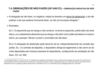 255
7.4.OBRIGAÇÕES DE NÃO FAZER (247-249 CC) – OBRIGAÇÃO NEGATIVA DE NÃO
FAZER
➢ A obrigação de não fazer, ou negativa, impõe ao devedor um dever de abstenção: o de não
praticar o ato que poderia livremente fazer, se não se houvesse obrigado.4
➢ Exemplos:
Ex.1: O adquirente que se obriga a não construir, no terreno adquirido, prédio além de certa
altura, ou a cabeleireira alienante que se obriga a não abrir outro salão de beleza no mesmo
bairro, por exemplo. Devem cumprir o prometido de não fazer.
Ex.2: A obrigação de abstenção pode decorrer de lei, independentemente da vontade das
partes. Ex.: no contrato de depósito, o depositário obriga-se legalmente a não servir-se da
coisa depositada sem licença expressa do depositante, configurando-se prestação de não
fazer, CC, art. 640.
4
A Constituição Federal, no inciso II do art. 5º, estabelece que ninguém será obrigado a fazer ou deixar de fazer alguma coisa senão em virtude de lei. A
interpretação da norma constitucional não pode levar ao absurdo de entender-se que a obrigação de fazer ou de não fazer apenas será lícita se derivar
diretamente da lei. Os negócios jurídicos são previstos ou admitidos em lei, e, em razão deles, essas obrigações podem ser contraídas.
 