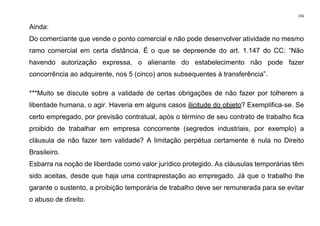 256
Ainda:
Do comerciante que vende o ponto comercial e não pode desenvolver atividade no mesmo
ramo comercial em certa distância. É o que se depreende do art. 1.147 do CC: “Não
havendo autorização expressa, o alienante do estabelecimento não pode fazer
concorrência ao adquirente, nos 5 (cinco) anos subsequentes à transferência”.
***Muito se discute sobre a validade de certas obrigações de não fazer por tolherem a
liberdade humana, o agir. Haveria em alguns casos ilicitude do objeto? Exemplifica-se. Se
certo empregado, por previsão contratual, após o término de seu contrato de trabalho fica
proibido de trabalhar em empresa concorrente (segredos industriais, por exemplo) a
cláusula de não fazer tem validade? A limitação perpétua certamente é nula no Direito
Brasileiro.
Esbarra na noção de liberdade como valor jurídico protegido. As cláusulas temporárias têm
sido aceitas, desde que haja uma contraprestação ao empregado. Já que o trabalho lhe
garante o sustento, a proibição temporária de trabalho deve ser remunerada para se evitar
o abuso de direito.
 