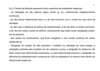 257
Ex.3: Pontes de Miranda apresenta como exemplos de prestações negativas:
- as obrigação de não adquirir algum direito (p. ex., determinado estabelecimento
comercial),
- de não alienar determinado bem e a de não concorrer com o credor em seu ramo de
atividade;
- de não usar a cobertura do edifício de apartamentos, a de não abrir ou fechar caminhos,
a de não pôr cartaz à porta do edifício, esclarecendo que todas essas obrigações podem
ser só pessoais.
- dos postos de combustíveis, que ficam obrigados a não vender produtos de outros
distribuidores.
- obrigação do locador de não perturbar o locatário na utilização da coisa locada; a
obrigação contraída pelo locatário de não sublocar a coisa; a obrigação do artista de não
atuar senão para determinado empresário, ou para determinada empresa; a obrigação do
alienante de estabelecimento comercial em não se estabelecer no mesmo ramo dentro de
determinada região etc.
 