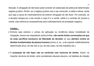 258
Atenção: A obrigação de não fazer pode consistir em abstenção de prática de determinado
negócio jurídico. Porém, se o negócio jurídico vem a ser concluído, é válido e eficaz, ainda
que seja a causa do inadimplemento da anterior obrigação de não fazer. Por exemplo, se
o devedor obrigou-se a não vender a casa X e a vende, válido é o contrato de compra e
venda, mas sofrerá as consequências pelo inadimplemento da prestação negativa.
Limites...
➢ Embora seja extenso o campo de aplicação ou incidência dessa modalidade de
obrigação, devem ser respeitados certos limites, não sendo lícitas convenções em que
se exija sacrifício excessivo da liberdade do devedor ou que atentem contra os
direitos fundamentais da pessoa humana (como, p. ex., a de suportar indefinidamente
determinado ônus, de não sair à rua, de não casar, de não trabalhar etc.).
➢ A prestação de não fazer não se confunde com renúncia de direito. Assim, se
importar renúncia de direito, será considerada cláusula abusiva, na hipótese de relação
 
