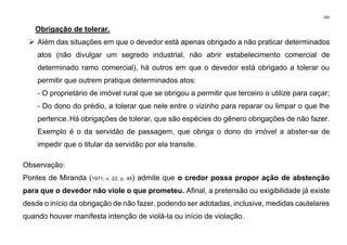 260
Obrigação de tolerar.
➢ Além das situações em que o devedor está apenas obrigado a não praticar determinados
atos (não divulgar um segredo industrial, não abrir estabelecimento comercial de
determinado ramo comercial), há outros em que o devedor está obrigado a tolerar ou
permitir que outrem pratique determinados atos:
- O proprietário de imóvel rural que se obrigou a permitir que terceiro o utilize para caçar;
- Do dono do prédio, a tolerar que nele entre o vizinho para reparar ou limpar o que lhe
pertence. Há obrigações de tolerar, que são espécies do gênero obrigações de não fazer.
Exemplo é o da servidão de passagem, que obriga o dono do imóvel a abster-se de
impedir que o titular da servidão por ela transite.
Observação:
Pontes de Miranda (1971, v. 22, p. 48) admite que o credor possa propor ação de abstenção
para que o devedor não viole o que prometeu. Afinal, a pretensão ou exigibilidade já existe
desde o início da obrigação de não fazer, podendo ser adotadas, inclusive, medidas cautelares
quando houver manifesta intenção de violá-la ou início de violação.
 