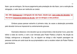 262
fazer, que se extinguiu. Se houve pagamento pela prestação de não fazer, com a extinção da
obrigação, o valor deve ser restituído ao credor.
Art. 250. Extingue-se a obrigação de não fazer, desde que, sem culpa do devedor, se
lhe torne impossível abster-se do ato, que se obrigou a não praticar.
Embora possa parecer estranho à primeira vista, às vezes a abstenção prometida
pelo devedor torna-se impossível ou extremamente gravosa.
Exemplos clássicos: é do devedor que se compromete a não levantar muro, para não
tolher a visão do vizinho, e vem a ser intimado pelo Poder Público a fazê-lo. Na dicção do
Código, extingue-se a obrigação. Ou, se alguém se obriga a não impedir passagem de
pessoas vizinhas em certo local de sua propriedade e vem a receber ordem do Poder Público
para fechá-la.
 