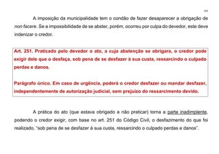 263
A imposição da municipalidade tem o condão de fazer desaparecer a obrigação de
non facere. Se a impossibilidade de se abster, porém, ocorreu por culpa do devedor, este deve
indenizar o credor.
Art. 251. Praticado pelo devedor o ato, a cuja abstenção se obrigara, o credor pode
exigir dele que o desfaça, sob pena de se desfazer à sua custa, ressarcindo o culpado
perdas e danos.
Parágrafo único. Em caso de urgência, poderá o credor desfazer ou mandar desfazer,
independentemente de autorização judicial, sem prejuízo do ressarcimento devido.
A prática do ato (que estava obrigado a não praticar) torna a parte inadimplente,
podendo o credor exigir, com base no art. 251 do Código Civil, o desfazimento do que foi
realizado, “sob pena de se desfazer à sua custa, ressarcindo o culpado perdas e danos”.
 