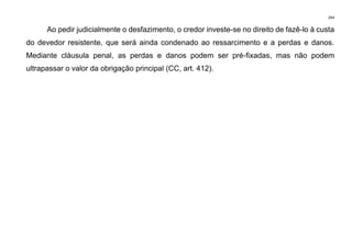 264
Ao pedir judicialmente o desfazimento, o credor investe-se no direito de fazê-lo à custa
do devedor resistente, que será ainda condenado ao ressarcimento e a perdas e danos.
Mediante cláusula penal, as perdas e danos podem ser pré-fixadas, mas não podem
ultrapassar o valor da obrigação principal (CC, art. 412).
 