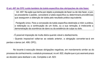 265
O art. 497 do CPC cuida também da tutela específica das obrigações de não fazer:
Art. 497. Na ação que tenha por objeto a prestação de fazer ou de não fazer, o juiz,
se procedente o pedido, concederá a tutela específica ou determinará providências
que assegurem a obtenção de tutela pelo resultado prático equivalente.
Parágrafo único. Para a concessão da tutela específica destinada a inibir a prática,
a reiteração ou a continuação de um ilícito, ou a sua remoção, é irrelevante a
demonstração da ocorrência de dano ou da existência de culpa ou dolo.
- É possível imposição de multa diária quando viável o desfazimento.
- Quando impossível voltar-se ao estado anterior, a obrigação converter-se-á em
perdas e danos (art. 499, CPC).
No tocante à execução dessas obrigações negativas, em mandamento similar ao do
processo de conhecimento, o estatuto processual, no art. 822, dispõe que o juiz assinará prazo
ao devedor para desfazer o ato. Completa o art. 823:
 