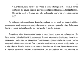 266
“Havendo recusa ou mora do executado, o exequente requererá ao juiz que mande
desfazer o ato à custa daquele, que responderá por perdas e danos. Parágrafo único.
Não sendo possível desfazer-se o ato, a obrigação resolve-se em perdas e danos
(...).”
As hipóteses de impossibilidade de desfazimento do ato em geral são bastante nítidas:
por exemplo, alguém se compromete a não revelar um segredo industrial e o faz; não há outra
forma de reparar a situação senão por indenização de perdas e danos.
Em determinadas circunstâncias, porém, o cumprimento forçado da obrigação de não
fazer implica violência intolerável à pessoa do devedor, ou um dano ainda maior. Imagine-se,
por exemplo, a obrigação de não edificar. O devedor descumpre o non facere e ergue custosa
construção plenamente utilizável. É de toda conveniência, em face da repercussão social, que
a obra não seja desfeita, resumindo-se o descumprimento em perdas e danos. Outro exemplo
é o de ator que se comprometeu a apresentar-se com exclusividade para uma empresa. Se
 