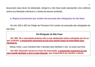 267
descumpre esse dever de abstenção, obrigá-lo a não fazer pode representar uma violência
contra sua liberdade individual e o direito de exercer profissão.
■ Regras processuais que cuidam da execução das obrigações de não fazer:
Os arts. 822 e 823 do Código de Processo Civil cuidam da execução das obrigações de
não fazer.
Da Obrigação de Não Fazer
Art. 822. Se o executado praticou ato a cuja abstenção estava obrigado por lei ou
por contrato, o exequente requererá ao juiz que assine prazo ao executado para
desfazê-lo.
Desse modo, o juiz mandará citar o devedor para desfazer o ato, no prazo que fixar.
Art. 823. Havendo recusa ou mora do executado, o exequente requererá ao juiz
que mande desfazer o ato à custa daquele, que responderá por perdas e danos.
 