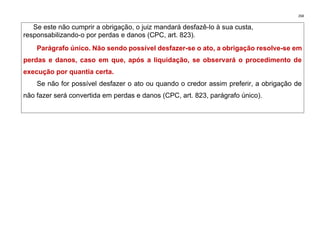 268
Se este não cumprir a obrigação, o juiz mandará desfazê-lo à sua custa,
responsabilizando-o por perdas e danos (CPC, art. 823).
Parágrafo único. Não sendo possível desfazer-se o ato, a obrigação resolve-se em
perdas e danos, caso em que, após a liquidação, se observará o procedimento de
execução por quantia certa.
Se não for possível desfazer o ato ou quando o credor assim preferir, a obrigação de
não fazer será convertida em perdas e danos (CPC, art. 823, parágrafo único).
 