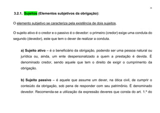 26
3.2.1. Sujeitos (Elementos subjetivos da obrigação):
O elemento subjetivo se caracteriza pela existência de dois sujeitos.
O sujeito ativo é o credor e o passivo é o devedor: o primeiro (credor) exige uma conduta do
segundo (devedor), este que tem o dever de realizar a conduta.
a) Sujeito ativo – é o beneficiário da obrigação, podendo ser uma pessoa natural ou
jurídica ou, ainda, um ente despersonalizado a quem a prestação é devida. É
denominado credor, sendo aquele que tem o direito de exigir o cumprimento da
obrigação.
b) Sujeito passivo – é aquele que assume um dever, na ótica civil, de cumprir o
conteúdo da obrigação, sob pena de responder com seu patrimônio. É denominado
devedor. Recomenda-se a utilização da expressão deveres que consta do art. 1.º do
 