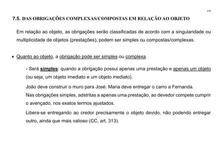 270
7.5. DAS OBRIGAÇÕES COMPLEXAS/COMPOSTAS EM RELAÇÃO AO OBJETO
Em relação ao objeto, as obrigações serão classificadas de acordo com a singularidade ou
multiplicidade de objetos (prestações), podem ser simples ou compostas/complexas.
• Quanto ao objeto, a obrigação pode ser simples ou complexa.
- Será simples: quando a obrigação possui apenas uma prestação e apenas um objeto
(ou seja, um objeto imediato e um objeto mediato).
João deve construir o muro para José. Maria deve entregar o carro a Fernanda.
Nas obrigações simples, adstritas a apenas uma prestação, ao devedor compete cumprir
o avençado, nos exatos termos ajustados.
Libera-se entregando ao credor precisamente o objeto devido, não podendo entregar
outro, ainda que mais valioso (CC, art. 313).
 