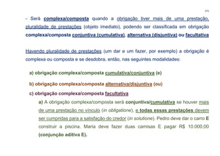 271
- Será complexa/composta quando a obrigação tiver mais de uma prestação,
pluralidade de prestações (objeto imediato), podendo ser classificada em obrigação
complexa/composta conjuntiva (cumulativa), alternativa (disjuntiva) ou facultativa
Havendo pluralidade de prestações (um dar e um fazer, por exemplo) a obrigação é
complexa ou composta e se desdobra, então, nas seguintes modalidades:
a) obrigação complexa/composta cumulativa/conjuntiva (e)
b) obrigação complexa/composta alternativa/disjuntiva (ou)
c) obrigação complexa/composta facultativa
a) A obrigação complexa/composta será conjuntiva/cumulativa se houver mais
de uma prestação no vínculo (in obligatione), e todas essas prestações devem
ser cumpridas para a satisfação do credor (in solutione). Pedro deve dar o carro E
construir a piscina. Maria deve fazer duas camisas E pagar R$ 10.000,00
(conjunção aditiva E).
 