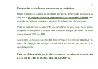 272
É cumulativa = cumulam-se, acumulam-se as prestações.
Nessa modalidade especial de obrigação composta, denominada cumulativa ou
conjuntiva, há uma pluralidade de prestações e todas devem ser solvidas, sem
exclusão de qualquer uma delas, sob pena de se haver por não cumprida.
Pode-se estipular que o pagamento seja simultâneo ou sucessivo, mas o credor
não pode ser compelido “a receber, nem o devedor a pagar, por partes, se assim
não se ajustou” (CC, art. 314).
As prestações devidas estão ligadas pela partícula ou conjunção copulativa “e”,
como na obrigação de entregar um veículo e um animal, ou seja, os dois,
cumulativamente.
Essa modalidade de obrigação efetiva-se o seu cumprimento somente pela
prestação de todos os objetos, pois são cumulativos.
 