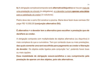 273
b) A obrigação complexa/composta será alternativa/disjuntiva se houver mais de
uma prestação no vínculo (in obligatione), e o devedor cumpre apenas uma delas
para a satisfação do credor (in solutione).
Pedro deve dar o carro OU construir a piscina. Maria deve fazer duas camisas OU
pagar R$ 10.000,00 (conjunção alternativa OU).
É alternativa = o devedor tem a alternativa para escolher a prestação que ele
dará/fará ao credor.
A obrigação composta com multiplicidade de objetos alternativa (ou disjuntiva) é
mais complexa do que a cumulativa. Tem por conteúdo duas ou mais prestações,
das quais somente uma será escolhida para pagamento ao credor e liberação
do devedor. Os objetos estão ligados pela conjunção “ou”, podendo haver duas
ou mais opções.
Essa modalidade de obrigação exaure-se/efetiva o seu cumprimento pela
prestação de apenas um dos objetos, pois são alternativos.
 