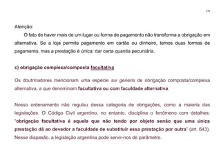 274
Atenção:
O fato de haver mais de um lugar ou forma de pagamento não transforma a obrigação em
alternativa. Se a loja permite pagamento em cartão ou dinheiro, temos duas formas de
pagamento, mas a prestação é única: dar certa quantia pecuniária.
c) obrigação complexa/composta facultativa
Os doutrinadores mencionam uma espécie sui generis de obrigação composta/complexa
alternativa, a que denominam facultativa ou com faculdade alternativa.
Nosso ordenamento não regulou dessa categoria de obrigações, como a maioria das
legislações. O Código Civil argentino, no entanto, disciplina o fenômeno com detalhes:
“obrigação facultativa é aquela que não tendo por objeto senão que uma única
prestação dá ao devedor a faculdade de substituir essa prestação por outra” (art. 643).
Nesse diapasão, a legislação argentina pode servir-nos de parâmetro.
 