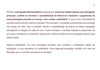 275
De fato, a obrigação dita facultativa é aquela que, tendo por objeto apenas uma obrigação
principal, confere ao devedor a possibilidade de liberar-se mediante o pagamento de
outra prestação prevista na avença, com caráter subsidiário. E quem tem a faculdade de
escolher entre uma OU outra é o devedor. Por exemplo: o vendedor compromete-se a entregar
100 sacas de café, mas o contrato admite a possibilidade de liberar-se dessa obrigação
entregando a cotação do café em ouro. Outro exemplo: o contrato estipula o pagamento de
um preço, entretanto o comprador reserva-se o direito de liberar-se da obrigação dando coisa
determinada.
Nessas obrigações, há uma prestação principal, que constitui o verdadeiro objeto da
obrigação, e uma acessória ou subsidiária. Essa segunda prestação constitui um meio de
liberação que o contrato reconhece ao devedor.
 