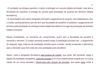 277
- O vendedor se obrigou perante o credor a entregar um veículo (objeto principal), mas tem a
faculdade de substituir a entrega do veículo pela prestação de quantia em dinheiro (objeto
facultativo);
- O arrendatário tem como obrigação principal o pagamento do aluguel, mas estabeleceu com
o credor contratualmente que ele tem que faculdade de escolher e substituir o pagamento em
dinheiro pela prestação de entregar frutos (objeto facultativo) no lugar da prestação de dinheiro
(objeto principal).
Nessa modalidade, no momento do cumprimento, quem tem a faculdade de escolha é
somente o devedor. O credor somente poderá exigir a prestação principal (ex.: o pagamento
do aluguel), logo, trata-se de prestação simples para o credor; sendo composta e alternativa
para o devedor (que tem mais de uma prestação para escolher).
Assim, vista a obrigação facultativa pelo prisma do credor, que pode, tão somente, exigir o
objeto da prestação obrigatória, seria ela simples (um único objeto sendo exigido por um único
credor de um único devedor). Observada pelo ângulo do devedor, que pode optar entre a
 