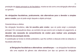 278
prestação do objeto principal ou do facultativo, mostra-se ela como uma obrigação alternativa
sui generis.
As obrigações facultativas, praticamente, são alternativas para o devedor e simples
para o credor, que só pode exigir daquele o objeto principal.
Características e efeitos:
Na obrigação facultativa, não há escolha pelo credor, que só pode exigir a prestação
principal. Em consequência disso, ao contrário do que ocorre com a dação em pagamento, o
devedor não necessita do consentimento do credor para realizar uma prestação
diferente da prestação devida.
A substituição se funda no direito potestativo, que lhe confere a cláusula onde se estipulou a
faculdade alternativa.
■ Obrigações facultativas e alternativas: semelhanças — as obrigações facultativas
são uma espécie do gênero das alternativas (um tipo sui generis de obrigação
 